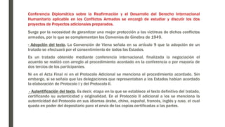 Conferencia Diplomática sobre la Reafirmación y el Desarrollo del Derecho Internacional
Humanitario aplicable en los Conflictos Armados se encargó de estudiar y discutir los dos
proyectos de Proyectos adicionales preparados.
Surge por la necesidad de garantizar una mejor protección a las victimas de dichos conflictos
armados, por lo que se complementan los Convenios de Ginebra de 1949.
- Adopción del texto. La Convención de Viena señala en su artículo 9 que la adopción de un
tratado se efectuará por el consentimiento de todos los Estados.
Es un tratado obtenido mediante conferencia internacional, finalizada la negociación el
acuerdo se realizó con arreglo al procedimiento acordado en la conferencia o por mayoría de
dos tercios de los participantes.
Ni en el Acta Final ni en el Protocolo Adicional se menciona el procedimiento acordado. Sin
embargo, si se señala que las delegaciones que representaban a los Estados habían acordado
la elaboración de Protocolo I y del Protocolo II.
- Autentificación del texto. Es decir, etapa en la que se establece el texto definitivo del tratado,
certificando su autenticidad y originalidad. En el Protocolo II adicional a los se menciona la
autenticidad del Protocolo en sus idiomas árabe, chino, español, francés, inglés y ruso, el cual
queda en poder del depositario para el envío de las copias certificadas a las partes.
 