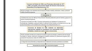 Convenio de Ginebra de 1949 y sus Protocolos adicionales de 1977
y 2005, principales instrumentos legales del Derecho Internacional
Humanitario (Cruz Roja Americana, s.f.).
Buscan proteger a los miembros de las fuerzas armadas, heridos, prisioneros, civiles y personal
médico durante las guerras.
Antecedentes
-Comité de los cinco de 1863 por Henry Dunant. Buscaba protección para los heridos y grupos de
socorro durante las guerras.
-Convenio de Ginebra de 1964, 16 países participantes que establecen la protección de
ambulancias, hospitales y personal médico, la atención de los heridos y el símbolo de la cruz roja
sobre fondo blanco como emblema de protección (Cruz Roja Americana, s.f.).
Convenios de Ginebra de 1949, mediante vía diplomática
internacional realizada se actualizaron los instrumentos antes
señalados, creando así cuatro nuevas convenciones.
Temas centrales de ellos es la protección durante la guerra de heridos y enfermos de las fuerzas
armadas (I), heridos, enfermos y náufragos en la guerra marítima (II), prisioneros de guerra (III) y
protección de personas civiles (IV) (ICRC, 2014).
La Segunda Guerra Mundial y el desarrollo de los Derechos Humanos cambiaron el contexto.
Necesidad de actualizar los instrumentos legales.
 