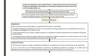 Conferencia Diplomática sobre la Reafirmación y el Desarrollo del Derecho Internacional
Humanitario aplicable en los Conflictos, la cual celebró 4 periodos de sesiones entre 1974
y 1977 en Ginebra (ICRC, s.f.).
Se aprueban los Protocolos Adicionales a los Convenios de Ginebra de 1949.
El I busca la protección de las víctimas de los conflictos armados internacionales y el II de las
víctimas de conflictos armados no internacionales, es decir, guerras civiles.
Proceso de elaboración
Negociación
Etapa esencial para que las partes logren un acuerdo referente al objeto y fin del tratado.
- Conferencia Diplomática de Ginebra de 1974-1977 fue convocada por el Consejo Federal Suizo con representación de entre 124 y
107 Estados con delegaciones con derecho a voto.
- Comité Internacional de la Cruz Roja en calidad de experto y el encargado de preparar previamente los dos proyectos de Protocolos
complementarios.
- Los participantes se encargaron de estudiar y discutir los dos proyectos, el objetivo era garantizar una mejor protección a las víctimas
de los conflictos armados, complementando los Convenios de Ginebra de 1949.
Adopción del texto.
- Este acuerdo se realizó con arreglo al procedimiento acordado en la conferencia o por mayoría de dos tercios de los participantes.
- Ni en el Acta Final ni en el Protocolo Adicional se menciona el procedimiento acordado. Sin embargo, si se señala que las
delegaciones que representaban a los Estados habían acordado la elaboración de Protocolo I y del Protocolo II.
 