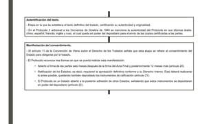 Autentificación del texto.
- Etapa en la que se establece el texto definitivo del tratado, certificando su autenticidad y originalidad.
- En el Protocolo II adicional a los Convenios de Ginebra de 1949 se menciona la autenticidad del Protocolo en sus idiomas árabe,
chino, español, francés, inglés y ruso, el cual queda en poder del depositario para el envío de las copias certificadas a las partes.
Manifestación del consentimiento.
- El artículo 11 de la Convención de Viena sobre el Derecho de los Tratados señala que esta etapa se refiere al consentimiento del
Estado para obligarse por el tratado.
- El Protocolo reconoce tres formas en que se pueda realizar esta manifestación.
• Abierto a firma de las partes seis meses después de la firma del Acta Final y posteriormente 12 meses más (artículo 20).
• Ratificación de los Estados, es decir, requieran la aprobación definitiva conforme a su Derecho Interno. Esta deberá realizarse
lo antes posible, quedando también depositado los instrumentos de ratificación (artículo 21).
• El Protocolo es un tratado abierto a la posterior adhesión de otros Estados, señalando que estos instrumentos se depositaran
en poder del depositario (artículo 22).
 