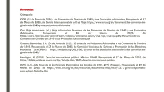 Referencias
Cibergrafía
CICR. (01 de Enero de 2014). Los Convenios de Ginebra de 1949 y sus Protocolos adicionales. Recuperado el 17
de Marzo de 2020, de Comité Internacional de la Cruz Roja: https://www.icrc.org/es/document/los-convenios-de-
ginebra-de-1949-y-sus-protocolos-adicionales
Cruz Roja Americana. (s.f.). Hoja informativa Resumen de los Convenios de Ginebra de 1949 y sus Protocolos
Adicionales. Recuperado el 18 de Marzo de 2020, de
https://www.redcross.org/content/dam/redcross/enterprise-assets/cruz-roja/cruz-roja-pdfs/Resumen-de-los-
Convenios-de-Ginebra-de-1949-y-sus-Protocolos-Adicionales.pdf
Guevara Bermúdez, J. A. (04 de Junio de 2012). 35 años de los Protocolos Adicionales a los Convenios de Ginebra
de 1949. Recuperado el 17 de Marzo de 2020, de Comisión Mexicana de Defensa y Promoción de los Derechos
Humanos (CMDPDH): http://cmdpdh.org/2012/06/35-anos-de-los-protocolos-adicionales-a-los-convenios-de-
ginebra-de-1949/
Herdegen, M. (2019). Derecho internacional público. México: UNAM. Recuperado el 17 de Marzo de 2020, de
https://biblio.juridicas.unam.mx/bjv/detalle-libro/1629-derecho-internacional-publico
ICRC. (s.f.). Acta final de la Conferencia Diplomática de Ginebra de 1974-1977 (Pasajes). Recuperado el 19 de
Marzo de 2020, de https://www.icrc.org/es/doc/resources/documents/misc/treaty-1977-geneva-diplomatic-
conf-extract-5tdm6w.htm
 