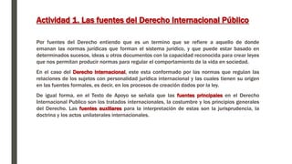 Actividad 1. Las fuentes del Derecho Internacional Público
Por fuentes del Derecho entiendo que es un termino que se refiere a aquello de donde
emanan las normas jurídicas que forman el sistema jurídico, y que puede estar basado en
determinados sucesos, ideas u otros documentos con la capacidad reconocida para crear leyes
que nos permitan producir normas para regular el comportamiento de la vida en sociedad.
En el caso del Derecho Internacional, este esta conformado por las normas que regulan las
relaciones de los sujetos con personalidad jurídica internacional y las cuales tienen su origen
en las fuentes formales, es decir, en los procesos de creación dados por la ley.
De igual forma, en el Texto de Apoyo se señala que las fuentes principales en el Derecho
Internacional Publico son los tratados internacionales, la costumbre y los principios generales
del Derecho. Las fuentes auxiliares para la interpretación de estas son la jurisprudencia, la
doctrina y los actos unilaterales internacionales.
 