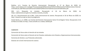 RedCea. (s.f.). Fuentes de Derecho Internacional. Recuperado el 17 de Marzo de 2020, de
https://www.redcea.com/cealegal/Peacekeeping%20Operations%201st%20Generation%20Internation/Internati
onal%20Law/(ESP-Manual)%20Fuentes%20del%20Derecho%20Internacional%20Publico.pdf
SRE. (s.f.). Búsqueda de tratados. Recuperado el 16 de Marzo de 2020, de
https://aplicaciones.sre.gob.mx/tratados/consulta_nva.php
UN. (s.f.). Documentación de la ONU : Corte Internacional de Justicia. Recuperado el 16 de Marzo de 2020, de
http://research.un.org/es/docs/icj/judgments
Varela Quirós, L. A. (1996). Las fuentes del Derecho Internacional. Santa Fé de Bogotá: Temis. Recuperado el 16
de Marzo de 2020, de http://www.corteidh.or.cr/tablas/18302.pdf
Legislación
Convención de Viena sobre el derecho de los tratados
Convención de Viena sobre el Derecho de los Tratados celebrados entre Estados y Organizaciones Internacionales
Convenios de Ginebra y sus Protocolos adicionales
Estatuto de la Corte Internacional de Justicia
 