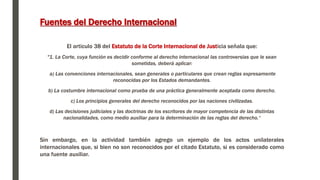 Fuentes del Derecho Internacional
El articulo 38 del Estatuto de la Corte Internacional de Justicia señala que:
"1. La Corte, cuya función es decidir conforme al derecho internacional las controversias que le sean
sometidas, deberá aplicar:
a) Las convenciones internacionales, sean generales o particulares que crean reglas expresamente
reconocidas por los Estados demandantes.
b) La costumbre internacional como prueba de una práctica generalmente aceptada como derecho.
c) Los principios generales del derecho reconocidos por las naciones civilizadas.
d) Las decisiones judiciales y las doctrinas de los escritores de mayor competencia de las distintas
nacionalidades, como medio auxiliar para la determinación de las reglas del derecho.“
Sin embargo, en la actividad también agrego un ejemplo de los actos unilaterales
internacionales que, si bien no son reconocidos por el citado Estatuto, si es considerado como
una fuente auxiliar.
 