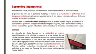 Costumbre internacional
Varela Quirós (1996) distingue dos elementos esenciales para que se dé la costumbre.
El primero de ellos es el elemento material, se refiere a la repetición en el tiempo de un
comportamiento (inveterata consuetudo) por parte de los sujetos internacionales; es decir, una
practica largamente realizada.
Por otro lado, se tiene el elemento psicológico, que es que los sujetos tengan la necesidad o
convicción de que dicho comportamiento es obligatorio (opinio juris o opinio necessitatis). El
mismo autor señala que en este ultimo elemento radica la diferencia entre costumbre y uso.
Ejemplos
Un ejemplo de dicha fuentes es la costumbre en mares,
específicamente a lo referido en guerras y a los limites de las
costas marinas, siendo sumamente reconocido e importante para
el derecho internacional el caso de la zona de pesca entre Reino
Unido y Noruega presentado ante la Corte Internacional de Justicia
de 1951 (Herdegen, 2019) Otro ejemplo es el asilo diplomático en
América Latina, costumbre internacional regional, es decir,
aplicable a un grupo de Estados de una misma región (Varela
Quirós, 1996).
 