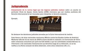 Ejemplo.
Se destacan las decisiones judiciales tomadas por la Corte Internacional de Justicia.
Caso Avena y de otros nacionales mexicanos (México contra los Estados Unidos de América).
Mediante fallo del 31 de marzo de 2004 la Corte decidió la violación a la Convención de Viena
sobre relaciones consulares por parte de EUA debido a que las autoridades estadunidenses no
informaron a 51 nacionales mexicanos de sus derechos luego de su detención, no se les
notifico a la oficina consular de dicha detención, entre otras violaciones (UN, s.f.).
Jurisprudencia
Interpretación de la norma legal que los órganos judiciales realizan sobre un asunto en
particular (Texto de Apoyo). Varela Quirós (1996) menciona que son medios auxiliares del
Derecho Internacional al ser invocadas para interpretar el derecho existente.
 