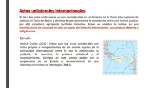 Ejemplo.
Varela Quirós (2017) indica que los actos unilaterales son
actos propios e independientes de los demás sujetos de la
comunidad internacional; como lo son la notificación, la
protesta, la renuncia, la primera unilateral y el
reconocimiento. Ejemplo de este ultimo podría ser el
surgimiento de un Estado o reconocimiento de una
delimitación fronteriza (Herdegen, 2019).
Actos unilaterales internacionales
Si bien los actos unilaterales no son considerados en el Estatuto de la Corte Internacional de
Justicia, el Texto de Apoyo y diversos textos doctrinales lo consideran como una fuente auxiliar,
por ello considero apropiado también incluirlos. Como su nombre lo indica, es una
manifestación de voluntad de solo un sujeto del Derecho Internacional, que produce deberes y
obligaciones.
 