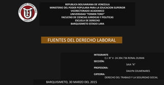 REPUBLICA BOLIVARIANA DE VENEZULA
MINISTERIO DEL PODER POPULARA PARA LA EDUCACION SUPERIOR
VICERECTORADO ACADEMICO
UNIVERSIDAD “FERMIN TORO”
FACULTAD DE CIENCIAS JURIDICAS Y POLITICAS
ESCUELA DE DERECHO
BARQUISIMETO ESTADO LARA
INTEGRANTE
C.I. N° V- 24.394.736 RONAL DURAN
SECCIÓN:
SAIA “A”
PROFESORA:
DAILYN COLMENARES
CATEDRA:
DERECHO DEL TRABAJO Y LA SEGURIDAD SOCIAL
BARQUISIMETO, 30 MARZO DEL 2015
FUENTES DEL DERECHO LABORAL
 