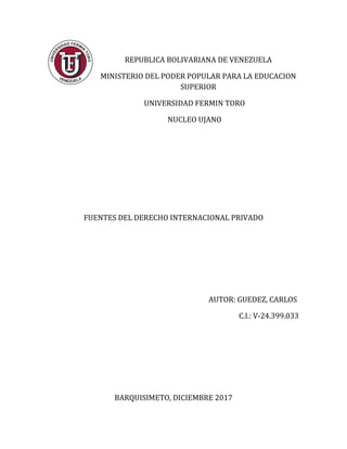 REPUBLICA BOLIVARIANA DE VENEZUELA
MINISTERIO DEL PODER POPULAR PARA LA EDUCACION
SUPERIOR
UNIVERSIDAD FERMIN TORO
NUCLEO UJANO
FUENTES DEL DERECHO INTERNACIONAL PRIVADO
AUTOR: GUEDEZ, CARLOS
C.I.: V-24.399.033
BARQUISIMETO, DICIEMBRE 2017
 