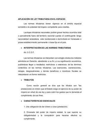 APLICACIÓN DE LEY TRIBUTARIA EN EL ESPACIO:
Las normas tributarias tienen vigencia en el ámbito espacial
sometido a la potestad del órgano competente para crearlas.
Las leyes tributarias nacionales podrán gravar hechos ocurridos total
o parcialmente fuera del territorio nacional cuando el contribuyente tenga
nacionalidad venezolana, este residenciado o domiciliado en Venezuela o
posea establecimiento permanente o base fija en el país.
 INTERPRETACIÓN DE LAS NORMAS TRIBUTARIAS
Art. 5 C.O.T.
Las normas tributarias se interpretan con arreglo a todos los métodos
admitidos en Derecho, atendiendo a su fin y a su significación económica,
pudiéndose llegar a resultados restrictivos o extensivos de los términos
contenidos en las normas tributarias. Las exenciones, exoneraciones,
rebajas, desgravámenes y demás beneficios o incentivos fiscales se
interpretaran en forma restrictiva.
 TRIBUTOS
Como noción general se dice que los tributos son "las
prestaciones en dinero que el Estado exige en ejercicio de su poder de
imperio en virtud de una ley y para cubrir los gastos que le demanda el
cumplimiento de sus fines.
 CARACTERÍSTICAS ESENCIALES
1. Una obligación de dar dinero o cosa (prestación).
2. Emanada del poder de imperio estatal, lo que supone su
obligatoriedad y la compulsión para hacerse efectivo su
cumplimiento.
 