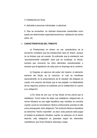 3. Establecida por la ley.
4. Aplicable a personas individuales o colectivas.
5. Que se encuentren en distintas situaciones predecibles como
puede ser determinada capacidad económica, realización de ciertos
actos, etc.
 CARACTERISTICAS DEL TRIBUTO
a) Prestaciones en dinero: es una característica de la
economía monetaria que las prestaciones sean en dinero, aunque
no es forzoso que así suceda. Es suficiente que la prestación sea
"pecuniariamente evaluable" para que se constituya un tributo,
siempre que concurran los otros elementos caracterizantes y
siempre que la legislación de cada país no disponga de lo contrario.
b) Exigidas en ejercicio del poder del imperio: el elemento
esencial del tributo es la coacción, el cual se manifiesta
esencialmente en la prescindencia de la voluntad del obligado en
cuanto a la creación del tributo que le sea exigible. La bilateralidad
de los negocios jurídicos es sustituida por la unilateridad en cuanto
a su obligación.
c) En virtud de una Ley: no hay tributo sin ley previa que lo
establezca. Como todas las leyes que establecen obligaciones, la
norma tributaria es una regla hipotética cuyo mandato se concreta
cuando ocurre la circunstancia fáctica condicionante prevista en ella
como presupuesto de la obligación. Tal condición fáctica e hipotética
se denomina "hecho imponible", es decir, toda persona debe pagar
al Estado la prestación tributaria cuando se subsuma en el hecho
descrito, esta obligación es graduada según los elementos
cuantitativos que la ley tributaria disponga y exige.
 