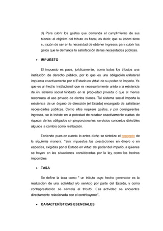 d) Para cubrir los gastos que demanda el cumplimiento de sus
bienes: el objetivo del tributo es fiscal, es decir, que su cobro tiene
su razón de ser en la necesidad de obtener ingresos para cubrir los
gatos que le demanda la satisfacción de las necesidades públicas.
 IMPUESTO
El impuesto es pues, jurídicamente, como todos los tributos una
institución de derecho público, por lo que es una obligación unilateral
impuesta coactivamente por el Estado en virtud de su poder de imperio. Ya
que es un hecho institucional que va necesariamente unido a la existencia
de un sistema social fundado en la propiedad privada o que al menos
reconozca el uso privado de ciertos bienes. Tal sistema social importa la
existencia de un órgano de dirección (el Estado) encargado de satisfacer
necesidades públicas. Como ellos requiere gastos, y por consiguientes
ingresos, se lo inviste en la potestad de recabar coactivamente cuotas de
riqueza de los obligados sin proporcionarles servicios concretos divisibles
algunos a cambio como retribución.
Teniendo pues en cuenta lo antes dicho se sintetiza el concepto de
la siguiente manera: "son impuestos las prestaciones en dinero o en
especies, exigidas por el Estado en virtud del poder del imperio, a quienes
se hayan en las situaciones consideradas por la ley como los hechos
imponibles
 TASA
Se define la tasa como " un tributo cuyo hecho generador es la
realización de una actividad y/o servicio por parte del Estado, y como
contraprestación se cancela el tributo. Esa actividad se encuentra
directamente relacionada con el contribuyente".
 CARACTERÍSTICAS ESENCIALES
 