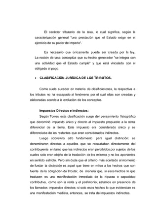El carácter tributario de la tasa, lo cual significa, según la
caracterización general "una prestación que el Estado exige en el
ejercicio de su poder de imperio".
Es necesario que únicamente puede ser creada por la ley.
La noción de tasa conceptúa que su hecho generador "se integra con
una actividad que el Estado cumple" y que está vinculada con el
obligado al pago.
 CLASIFICACIÓN JURÍDICA DE LOS TRIBUTOS.
Como suele suceder en materia de clasificaciones, la respectiva a
los tributos no ha escapado al fenómeno por el cual ellas son creadas y
elaboradas acorde a la evolución de los conceptos
Impuestos Directos e Indirectos:
Según Torres esta clasificación surge del pensamiento fisiográfico
que denominó impuesto único y directo al impuesto propuesto a la renta
diferencial de la tierra. Este impuesto era considerado único y se
diferenciaba de los restantes que eran considerados indirectos.
Luego sobrevino otro fundamento para igual distinción: se
denominaron directos a aquellos que se recaudaban directamente del
contribuyente en tanto que los indirectos eran percibidos por sujetos de los
cuales solo eran objeto de la traslación de los mismos y no los aportantes
en sentido estricto. Pero sin duda que el criterio más acertado al momento
de fundar la distinción es aquel que tiene en miras a los hechos que son
fuente de la obligación de tributar, de manera que, si esos hechos lo que
traducen es una manifestación inmediata de la riqueza o capacidad
contributiva, como son la renta y el patrimonio, estamos en presencia de
los llamados impuestos directos; si solo esos hechos lo que evidencian es
una manifestación mediata, entonces, se trata de impuestos indirectos.
 