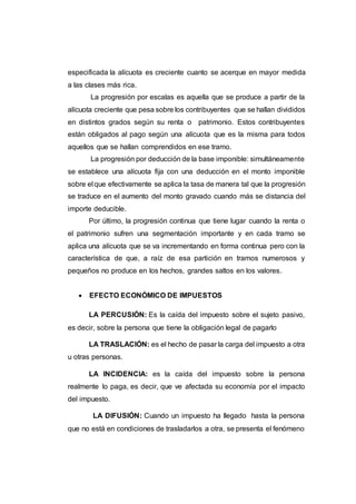 especificada la alícuota es creciente cuanto se acerque en mayor medida
a las clases más rica.
La progresión por escalas es aquella que se produce a partir de la
alícuota creciente que pesa sobre los contribuyentes que se hallan divididos
en distintos grados según su renta o patrimonio. Estos contribuyentes
están obligados al pago según una alícuota que es la misma para todos
aquellos que se hallan comprendidos en ese tramo.
La progresión por deducción de la base imponible: simultáneamente
se establece una alícuota fija con una deducción en el monto imponible
sobre el que efectivamente se aplica la tasa de manera tal que la progresión
se traduce en el aumento del monto gravado cuando más se distancia del
importe deducible.
Por último, la progresión continua que tiene lugar cuando la renta o
el patrimonio sufren una segmentación importante y en cada tramo se
aplica una alícuota que se va incrementando en forma continua pero con la
característica de que, a raíz de esa partición en tramos numerosos y
pequeños no produce en los hechos, grandes saltos en los valores.
 EFECTO ECONÓMICO DE IMPUESTOS
LA PERCUSIÓN: Es la caída del impuesto sobre el sujeto pasivo,
es decir, sobre la persona que tiene la obligación legal de pagarlo
LA TRASLACIÓN: es el hecho de pasar la carga del impuesto a otra
u otras personas.
LA INCIDENCIA: es la caída del impuesto sobre la persona
realmente lo paga, es decir, que ve afectada su economía por el impacto
del impuesto.
LA DIFUSIÓN: Cuando un impuesto ha llegado hasta la persona
que no está en condiciones de trasladarlos a otra, se presenta el fenómeno
 