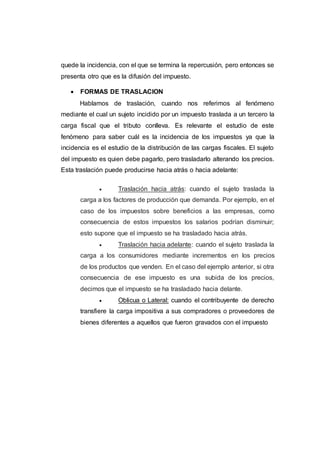 quede la incidencia, con el que se termina la repercusión, pero entonces se
presenta otro que es la difusión del impuesto.
 FORMAS DE TRASLACION
Hablamos de traslación, cuando nos referimos al fenómeno
mediante el cual un sujeto incidido por un impuesto traslada a un tercero la
carga fiscal que el tributo conlleva. Es relevante el estudio de este
fenómeno para saber cuál es la incidencia de los impuestos ya que la
incidencia es el estudio de la distribución de las cargas fiscales. El sujeto
del impuesto es quien debe pagarlo, pero trasladarlo alterando los precios.
Esta traslación puede producirse hacia atrás o hacia adelante:
 Traslación hacia atrás: cuando el sujeto traslada la
carga a los factores de producción que demanda. Por ejemplo, en el
caso de los impuestos sobre beneficios a las empresas, como
consecuencia de estos impuestos los salarios podrían disminuir;
esto supone que el impuesto se ha trasladado hacia atrás.
 Traslación hacia adelante: cuando el sujeto traslada la
carga a los consumidores mediante incrementos en los precios
de los productos que venden. En el caso del ejemplo anterior, si otra
consecuencia de ese impuesto es una subida de los precios,
decimos que el impuesto se ha trasladado hacia delante.
 Oblicua o Lateral: cuando el contribuyente de derecho
transfiere la carga impositiva a sus compradores o proveedores de
bienes diferentes a aquellos que fueron gravados con el impuesto
 