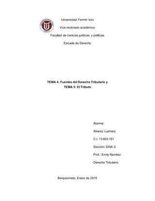 Universidad Fermín toro
Vice rectorado académico
Facultad de ciencias jurídicas y políticas
Escuela de Derecho
TEMA 4: Fuentes del Derecho Tributario y
TEMA 5: El Tributo
Alumna:
Alvarez Luzmary
C.I. 13.603.161
Sección: SAIA C
Prof.: Emily Ramírez
Derecho Tributario
Barquisimeto, Enero de 2016
 