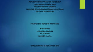 REPÚBLICA BOLIVARIANA DE VENEZUELA
UNIVERSIDAD FERMÍN TORO
VICE RECTORA ACADÉMICO
FACULTAD DE CIENCIAS JURÍDICAS Y POLÍTICAS
ESCUELA DE DERECHO
FUENTES DEL DERECHO TRIBUTARIO
INTEGRANTE:
LEONARDO GIMENEZ
CI. 24162093
SECCIÓN: SAIA A
BARQUISIMETO, 18 DE MAYO DE 2016
 