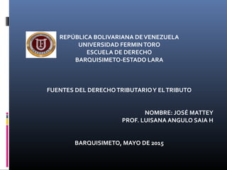 REPÚBLICA BOLIVARIANA DEVENEZUELA
UNIVERSIDAD FERMINTORO
ESCUELA DE DERECHO
BARQUISIMETO-ESTADO LARA
FUENTES DEL DERECHOTRIBUTARIOY ELTRIBUTO
NOMBRE: JOSÉ MATTEY
PROF. LUISANA ANGULO SAIA H
BARQUISIMETO, MAYO DE 2015
 