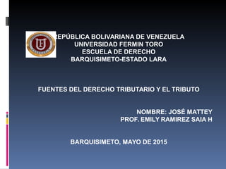 REPÚBLICA BOLIVARIANA DE VENEZUELA
UNIVERSIDAD FERMIN TORO
ESCUELA DE DERECHO
BARQUISIMETO-ESTADO LARA
FUENTES DEL DERECHO TRIBUTARIO Y EL TRIBUTO
NOMBRE: JOSÉ MATTEY
PROF. EMILY RAMIREZ SAIA H
BARQUISIMETO, MAYO DE 2015
 