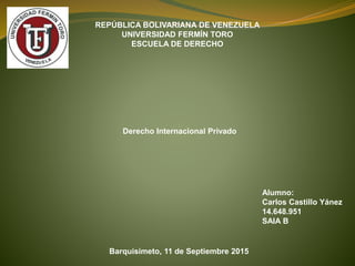 REPÚBLICA BOLIVARIANA DE VENEZUELA
UNIVERSIDAD FERMÍN TORO
ESCUELA DE DERECHO
Derecho Internacional Privado
Alumno:
Carlos Castillo Yánez
14.648.951
SAIA B
Barquisimeto, 11 de Septiembre 2015
 