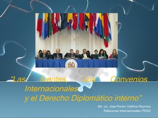 “Las fuentes, Los Convenios
Internacionales
y el Derecho Diplomático interno”
Ms. Lic. Jose Pavlov Valdivia Reynoso
Relaciones Internacionales ITESO
 