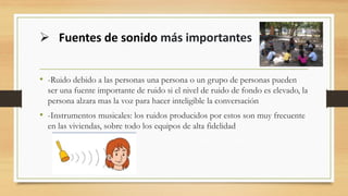 • -Ruido debido a las personas una persona o un grupo de personas pueden
ser una fuente importante de ruido si el nivel de ruido de fondo es elevado, la
persona alzara mas la voz para hacer inteligible la conversación
• -Instrumentos musicales: los ruidos producidos por estos son muy frecuente
en las viviendas, sobre todo los equipos de alta fidelidad
➢ Fuentes de sonido más importantes
 