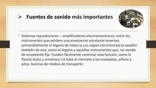 • Sistemas reproductores – amplificadores electromecánicos: entre los
instrumentos que exhiben una envolvente constante tenemos
primordialmente el órgano de tubos (y sus copias electrónicas) el saxofón
también de aire, como el órgano y aquellos instrumentos que, no siendo
de envolvente fija. Pueden fácilmente controlar esta función, como la
flauta( dulce y armónica ) la tuba el clarinete y las trompetas, pífano y
pitos, bocinas de medios de transporte
➢ Fuentes de sonido más importantes
 