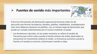 Entre los instrumentos de declinación exponencial tenemos todos los de
percusión que forman las baterías, bombos, platillos, redoblantes, tumbadores(en
este ramo debemos destacar los platillos, con un tiempo largo de declinación que
puede ser cortado violentamente por el musico mediante un pedal
• Los fenómenos naturales: en las ondas mecánica se refiere al cambio de
frecuencia que sufren estas cuando la fuente emisora de ondas observador se
encuentran en movimiento relativo al medio. La frecuencia aumenta cuando la
fuente y el recepto se acercan y disminuyen cuando se aleja
➢ Fuentes de sonido más importantes
 