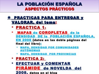  PRACTICAS PARA ENTREGAR yPRACTICAS PARA ENTREGAR y
VALORAR, del temaVALORAR, del tema:
 PRACTICA 1:
 MAPAS de COROPLETAS de la
DENSIDAD DE la POBLACIÓN ESPAÑOLA,
EN 2008 (datos en las doble páginas del
final del libro):
 MAPA, DENSIDAD POR COMUNIDADES
AUTÓNOMAS
 MAPA. DENSIDAD POR PROVINCIAS
 PRACTICA 2:
 EFECTUAR y COMENTAR
PIRÁMIDE de NOVELDA del
2008, datos en el blog
LA POBLACIÓN ESPAÑOLALA POBLACIÓN ESPAÑOLA
ASPECTOS PRÁCTICOSASPECTOS PRÁCTICOS
LA POBLACIÓN ESPAÑOLALA POBLACIÓN ESPAÑOLA
ASPECTOS PRÁCTICOSASPECTOS PRÁCTICOS
 