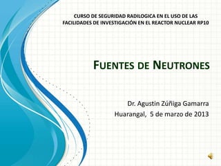 FUENTES DE NEUTRONES
Dr. Agustin Zúñiga Gamarra
Huarangal, 5 de marzo de 2013
CURSO DE SEGURIDAD RADILOGICA EN EL USO DE LAS
FACILIDADES DE INVESTIGACIÓN EN EL REACTOR NUCLEAR RP10
 