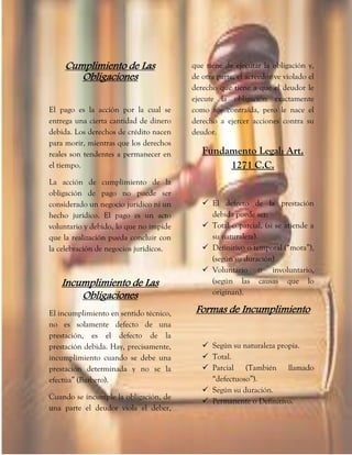 Cumplimiento de Las
Obligaciones
El pago es la acción por la cual se
entrega una cierta cantidad de dinero
debida. Los derechos de crédito nacen
para morir, mientras que los derechos
reales son tendentes a permanecer en
el tiempo.
La acción de cumplimiento de la
obligación de pago no puede ser
considerado un negocio jurídico ni un
hecho jurídico. El pago es un acto
voluntario y debido, lo que no impide
que la realización pueda concluir con
la celebración de negocios jurídicos.
Incumplimiento de Las
Obligaciones
El incumplimiento en sentido técnico,
no es solamente defecto de una
prestación, es el defecto de la
prestación debida. Hay, precisamente,
incumplimiento cuando se debe una
prestación determinada y no se la
efectúa” (Barbero).
Cuando se incumple la obligación, de
una parte el deudor viola el deber,
que tiene de ejecutar la obligación y,
de otra parte, el acreedor ve violado el
derecho que tiene a que el deudor le
ejecute la obligación exactamente
como fue contraída, pero le nace el
derecho a ejercer acciones contra su
deudor.
Fundamento Legal: Art.
1271 C.C.
 El defecto de la prestación
debida puede ser:
 Total o parcial, (si se atiende a
su naturaleza).
 Definitivo o temporal (“mora”),
(según su duración)
 Voluntario o involuntario,
(según las causas que lo
originan).
Formas de Incumplimiento
 Según su naturaleza propia.
 Total.
 Parcial (También llamado
“defectuoso”).
 Según su duración.
 Permanente o Definitivo.
 