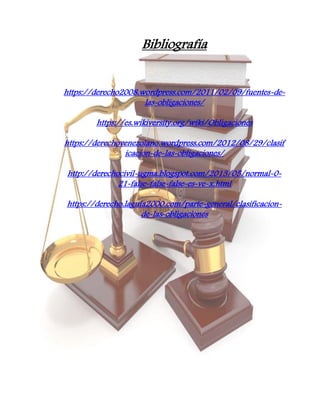 Bibliografía
https://derecho2008.wordpress.com/2011/02/09/fuentes-de-
las-obligaciones/
https://es.wikiversity.org/wiki/Obligaciones
https://derechovenezolano.wordpress.com/2012/08/29/clasif
icacion-de-las-obligaciones/
http://derechocivil-ugma.blogspot.com/2013/05/normal-0-
21-false-false-false-es-ve-x.html
https://derecho.laguia2000.com/parte-general/clasificacion-
de-las-obligaciones
 