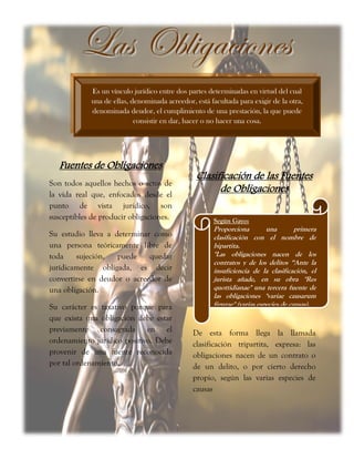 Fuentes de Obligaciones
Son todos aquellos hechos o actos de
la vida real que, enfocados desde el
punto de vista jurídico, son
susceptibles de producir obligaciones.
Su estudio lleva a determinar como
una persona teóricamente libre de
toda sujeción, puede quedar
jurídicamente obligada, es decir
convertirse en deudor o acreedor de
una obligación.
Su carácter es taxativo porque para
que exista una obligación debe estar
previamente consagrada en el
ordenamiento jurídico positivo. Debe
provenir de una fuente reconocida
por tal ordenamiento.
Clasificación de las Fuentes
de Obligaciones
De esta forma llega la llamada
clasificación tripartita, expresa: las
obligaciones nacen de un contrato o
de un delito, o por cierto derecho
propio, según las varias especies de
causas
Es un vínculo jurídico entre dos partes determinadas en virtud del cual
una de ellas, denominada acreedor, está facultada para exigir de la otra,
denominada deudor, el cumplimiento de una prestación, la que puede
consistir en dar, hacer o no hacer una cosa.
LLaass OObblliiggaacciioonneess
Según Gayo:
Proporciona una primera
clasificación con el nombre de
bipartita.
"Las obligaciones nacen de los
contratos y de los delitos “Ante la
insuficiencia de la clasificación, el
jurista añade, en su obra "Res
quottidianae" una tercera fuente de
las obligaciones "variae causarum
figurae" (varias especies de causas).
 