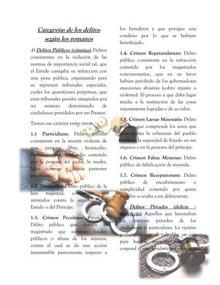 Categorías de los delitos
según los romanos
1) Delitos Públicos (crimina): Delitos
consistentes en la violación de las
normas de importancia social tal, que
el Estado castigaba su infracción con
una pena pública, organizando para
su represión tribunales especiales,
cuales los quaestiones perpetuae, que
eran tribunales penales integrados por
un número determinado de
ciudadanos presididos por un Preator.
Tienen ese carácter entre otros:
1.1 Parricidium: Delito público
consistente en la muerte violenta de
una persona libre, homicidio.
Posteriormente, homicidio cometido
por la persona del padre, la madre,
hijos, cónyuge y demás parientes
próximos.
1.2. Perduellio: Delito público de la
lesa majestad, consistente en
atentados contra la seguridad del
Estado o del Príncipe.
1.3. Crimen Peculates: Peculado.
Delito público que comete el
magistrado que substrae fondos
públicos o abusa de los mismos,
contra el cual se da una acción
transmisible pasivamente respecto a
los herederos y que persigue una
condeno por lo que se hubiere
beneficiado.
1.4. Crimen Repetundarum: Delito
público consistente en la infracción
cometida por los magistrados
concusionarios, que en su favor
habían percibido de los gobernadores
exacciones abusivas (cobro injusto o
violento). El proceso a que daba lugar
tendía a la restitución de las cosas
injustamente logradas o de su valor.
1.5. Crimen Laesae Maiestatis: Delito
público que comprende los actos que
iban contra la soberanía del pueblo
romano, la seguridad de Estado en sus
órganos o en la persona del príncipe.
1.6. Crimen Falsae Monetae: Delito
público de falsificación de moneda.
1.7. Crimen Receptatorum: Delito
público de encubrimiento o
complicidad cometido por quien
encubre u oculta a un delincuente.
2) Delitos Privados (delicta –
malefecia): Aquellos que lesionaban
los intereses privados de los
ciudadanos o particulares. La victima
podía perseguir al culpable, ya que
para hacerle imponer una pena
corporal o una condena pecuniaria, y
 