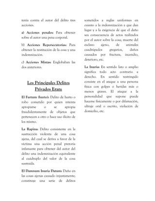tenía contra el autor del delito tres
acciones.
a) Acciones penales: Para obtener
sobre el autor una pena corporal.
b) Acciones Repersecutorias: Para
obtener la restitución de la cosa y una
indemnización.
c) Acciones Mixtas: Englobaban las
dos anteriores.
Los Principales Delitos
Privados Eran:
El Furtum (hurto): Delito de hurto o
robo cometido por quien intenta
apropiarse o se apropia
fraudulentamente de objetos que
pertenecen a otro o hace uso ilícito de
los mismo.
La Rapina: Delito consistente en la
sustracción violenta de una cosa
ajena, del cual se deriva a favor de la
víctima una acción penal pretoria
infamante para obtener del autor del
delito una indemnización equivalente
al cuádruplo del valor de la cosa
sustraída.
El Damnum Inuria Datum: Daño en
las cosas ajenas causado injustamente;
constituye una serie de delitos
sometidos a reglas uniformes en
cuanto a la indemnización a que dan
lugar y a la exigencia de que el daño
sea consecuencia de actos realizados
por el autor sobre la cosa; muerte del
esclavo ajeno, de animales
cuadrúpedos gregarios, daños
causados por fractura, incendio,
deterioro, etc.
La Inuria: En sentido lato o amplio
significa todo acto contrario a
derecho. En sentido restringido
consiste en el ataque a una persona
física con golpes o heridas más o
menos graves. El ataque a la
personalidad que supone puede
hacerse físicamente o por difamación,
ultraje oral o escrito, violación de
domicilio, etc.
 