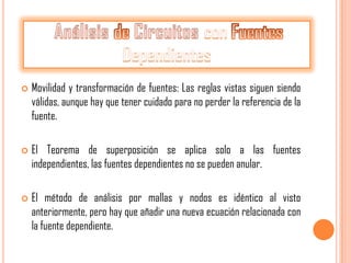    Movilidad y transformación de fuentes: Las reglas vistas siguen siendo
    válidas, aunque hay que tener cuidado para no perder la referencia de la
    fuente.

   El Teorema de superposición se aplica solo a las fuentes
    independientes, las fuentes dependientes no se pueden anular.

   El método de análisis por mallas y nodos es idéntico al visto
    anteriormente, pero hay que añadir una nueva ecuación relacionada con
    la fuente dependiente.
 