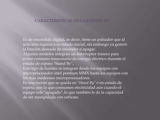 CARACTERISTICAS DE LA FUENTE ATEs de encendido digital, es decir, tiene un pulsador que al activarse regresa a su estado inicial, sin embargo ya generó la función deseada de encender ó apagar.Algunos modelos integran un interruptor trasero para evitar consumo innecesario de energía eléctrico durante el estado de reposo "Stand By",Este tipo de fuentes se integran desde los equipos con microprocesador intelpentium MMX hasta los equipos con los mas modernos microprocesadores. Es una fuente que se queda en "Stand By" ó en estado de espera, por lo que consumen electricidad aún cuando el equipo este "apagado", lo que también le da la capacidad de ser manipulada con sofware. 