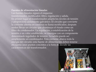 Fuentes de alimentación linealesLas fuentes lineales siguen el esquema: transformador, rectificador, filtro, regulación y salida.En primer lugar el transformador adapta los niveles de tensión y proporciona aislamiento galvánico. El circuito que convierte la corriente alterna en continua se llama rectificador, después suelen llevar un circuito que disminuye el rizado como un filtro de condensador. La regulación, o estabilización de la tensión a un valor establecido, se consigue con un componente denominado regulador de tensión. La salida puede ser simplemente un condensador. Esta corriente abarca toda la energía del circuito, esta fuente de alimentación deben tenerse en cuenta unos puntos concretos a la hora de decidir las características del transformador.