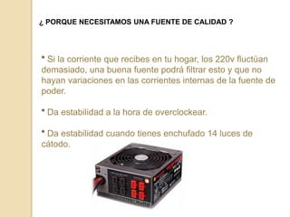 ¿ PORQUE NECESITAMOS UNA FUENTE DE CALIDAD ?




* Si la corriente que recibes en tu hogar, los 220v fluctúan
demasiado, una buena fuente podrá filtrar esto y que no
hayan variaciones en las corrientes internas de la fuente de
poder.

* Da estabilidad a la hora de overclockear.

* Da estabilidad cuando tienes enchufado 14 luces de
cátodo.
 