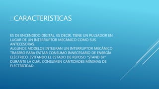 ES DE ENCENDIDO DIGITAL, ES DECIR, TIENE UN PULSADOR EN
LUGAR DE UN INTERRUPTOR MECÁNICO COMO SUS
ANTECESORAS.
ALGUNOS MODELOS INTEGRAN UN INTERRUPTOR MECÁNICO
TRASERO PARA EVITAR CONSUMO INNECESARIO DE ENERGÍA
ELÉCTRICO, EVITANDO EL ESTADO DE REPOSO "STAND BY"
DURANTE LA CUÁL CONSUMEN CANTIDADES MÍNIMAS DE
ELECTRICIDAD.
CARACTERISTICAS
 