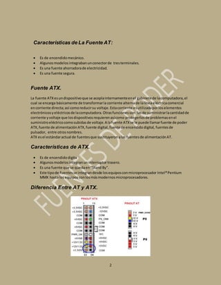 Características de La Fuente AT: 
 Es de encendido mecánico. 
 Algunos modelos integraban un conector de tres terminales. 
 Es una fuente ahorradora de electricidad. 
 Es una fuente segura. 
2 
Fuente ATX. 
La fuente ATX es un dispositivo que se acopla internamente en el gabinete de la computadora, el 
cual se encarga básicamente de transformar la corriente alterna de la línea eléctrica comercial 
en corriente directa; así como reducir su voltaje. Esta corriente es utilizada por los elementos 
electrónicos y eléctricos de la computadora. Otras funciones son las de suministrar la cantidad de 
corriente y voltaje que los dispositivos requieren así como protegerlos de problemas en el 
suministro eléctrico como subidas de voltaje. A la fuente ATX se le puede llamar fuente de poder 
ATX, fuente de alimentación ATX, fuente digital, fuente de encendido digital, fuentes de 
pulsador, entre otros nombres. 
ATX es el estándar actual de fuentes que sustituyeron a las fuentes de alimentación AT. 
Características de ATX. 
 Es de encendido digita 
 Algunos modelos integran un interruptor trasero. 
 Es una fuente que se queda en “Stand By”. 
 Este tipo de fuentes se integran desde los equipos con microprocesador Intel® Pentium 
MMX hasta los equipos con los más modernos microprocesadores. 
Diferencia Entre AT y ATX. 
 
