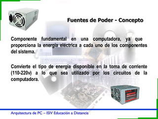 Fuentes de Poder - Concepto Componente fundamental en una computadora, ya que  proporciona la energía eléctrica a cada uno de los componentes del sistema. Convierte el tipo de energía disponible en la toma de corriente (110-220v) a lo que sea utilizado por los circuitos de la computadora. 