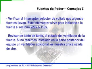 Fuentes de Poder – Consejos I - Verificar el interruptor selector de voltaje que algunas fuentes llevan. Este interruptor sirve para indicarle a la fuente si recibirá 220v o 110v.  - Revisar de tanto en tanto, el estado del ventilador de la fuente. Si no tenemos instalado en la parte posterior del equipo un ventilador adicional, es nuestra única salida de aire. 