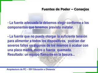 Fuentes de Poder – Consejos La fuente adecuada la debemos elegir conforme a los componentes que tenemos previsto instalar. - La fuente que no pueda otorgar la suficiente tensión para alimentar a todos los dispositivos,  podrían dar severos fallos en algunos de los mismos ó acabar con una placa madre, micro o fuente  quemada.  Resultado: un equipo flamante en la basura... 