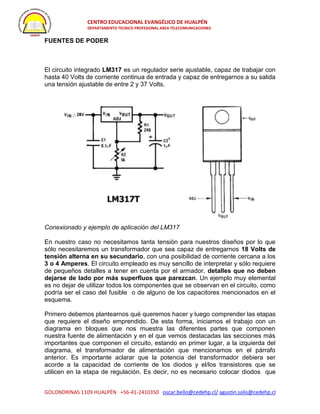 CENTRO EDUCACIONAL EVANGÉLICO DE HUALPÉN
DEPARTAMENTO TECNICO PROFESIONAL AREA TELECOMUNICACIONES
GOLONDRINAS 1109 HUALPÉN +56-41-2410350 oscar.bello@cedehp.cl/ agustin.solis@cedehp.cl
FUENTES DE PODER
El circuito integrado LM317 es un regulador serie ajustable, capaz de trabajar con
hasta 40 Volts de corriente continua de entrada y capaz de entregarnos a su salida
una tensión ajustable de entre 2 y 37 Volts.
Conexionado y ejemplo de aplicación del LM317
En nuestro caso no necesitamos tanta tensión para nuestros diseños por lo que
sólo necesitaremos un transformador que sea capaz de entregarnos 18 Volts de
tensión alterna en su secundario, con una posibilidad de corriente cercana a los
3 o 4 Amperes. El circuito empleado es muy sencillo de interpretar y sólo requiere
de pequeños detalles a tener en cuenta por el armador, detalles que no deben
dejarse de lado por más superfluos que parezcan. Un ejemplo muy elemental
es no dejar de utilizar todos los componentes que se observan en el circuito, como
podría ser el caso del fusible o de alguno de los capacitores mencionados en el
esquema.
Primero debemos plantearnos qué queremos hacer y luego comprender las etapas
que requiere el diseño emprendido. De esta forma, iniciamos el trabajo con un
diagrama en bloques que nos muestra las diferentes partes que componen
nuestra fuente de alimentación y en el que vemos destacadas las secciones más
importantes que componen el circuito, estando en primer lugar, a la izquierda del
diagrama, el transformador de alimentación que mencionamos en el párrafo
anterior. Es importante aclarar que la potencia del transformador debiera ser
acorde a la capacidad de corriente de los diodos y el/los transistores que se
utilicen en la etapa de regulación. Es decir, no es necesario colocar diodos que
 