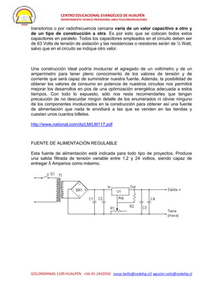 CENTRO EDUCACIONAL EVANGÉLICO DE HUALPÉN
DEPARTAMENTO TECNICO PROFESIONAL AREA TELECOMUNICACIONES
GOLONDRINAS 1109 HUALPÉN +56-41-2410350 oscar.bello@cedehp.cl/ agustin.solis@cedehp.cl
transitorios o por radiofrecuencia cercana varía de un valor capacitivo a otro y
de un tipo de construcción a otra. Es por esto que se colocan todos estos
capacitores en paralelo. Todos los capacitores empleados en el circuito deben ser
de 63 Volts de tensión de aislación y las resistencias o resistores serán de ½ Watt,
salvo que en el circuito se indique otro valor.
Una construcción ideal podría involucrar el agregado de un voltímetro y de un
amperímetro para tener pleno conocimiento de los valores de tensión y de
corriente que será capaz de suministrar nuestra fuente. Además, la posibilidad de
obtener los valores de consumo en potencia de nuestros circuitos nos permitirá
mejorar los desarrollos en pos de una optimización energética adecuada a estos
tiempos. Con todo lo expuesto, sólo nos resta recomendarles que tengan
precaución de no descuidar ningún detalle de los enumerados ni obviar ninguno
de los componentes involucrados en la construcción para obtener así una fuente
de alimentación que nada le envidiará a las que se venden en las tiendas y
cuestan unos cuantos billetes.
http://www.national.com/ds/LM/LM117.pdf
FUENTE DE ALIMENTACIÓN REGULABLE
Esta fuente de alimentación está indicada para todo tipo de proyectos. Produce
una salida filtrada de tensión variable entre 1.2 y 24 voltios, siendo capaz de
entregar 5 Amperios como máximo.
 