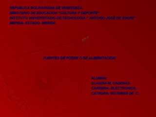 REPUBLICA BOLIVARIANA DE VENEZUELA.REPUBLICA BOLIVARIANA DE VENEZUELA.
MINISTERIO DE EDUCACION ”CULTURA Y DEPORTE”MINISTERIO DE EDUCACION ”CULTURA Y DEPORTE”
INSTITUTO UNIVERSITARIO DE TECNOLOGIA “ ANTONIO JOSE DE SUCRE”INSTITUTO UNIVERSITARIO DE TECNOLOGIA “ ANTONIO JOSE DE SUCRE”
MERIDA- ESTADO- MERIDA.MERIDA- ESTADO- MERIDA.
FUENTES DE PODER O DE ALIMENTACION.FUENTES DE PODER O DE ALIMENTACION.
ALUMNA:ALUMNA:
CLAUDIA M. CADENAS.CLAUDIA M. CADENAS.
CARRERA: ELECTRONICA.CARRERA: ELECTRONICA.
CATEDRA: SISTEMAS DE C.CATEDRA: SISTEMAS DE C.
 