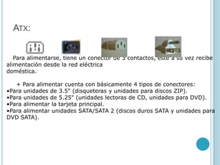 ATX:
Para alimentarse, tiene un conector de 3 contactos, este a su vez recibe
alimentación desde la red eléctrica
doméstica.
+ Para alimentar cuenta con básicamente 4 tipos de conectores:
•Para unidades de 3.5" (disqueteras y unidades para discos ZIP).
•Para unidades de 5.25" (unidades lectoras de CD, unidades para DVD).
•Para alimentar la tarjeta principal.
•Para alimentar unidades SATA/SATA 2 (discos duros SATA y unidades para
DVD SATA).
 