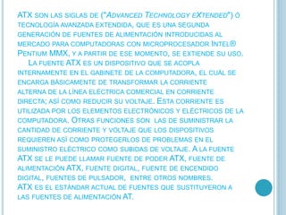 ATX SON LAS SIGLAS DE ("ADVANCED TECHNOLOGY EXTENDED") Ó
TECNOLOGÍA AVANZADA EXTENDIDA, QUE ES UNA SEGUNDA
GENERACIÓN DE FUENTES DE ALIMENTACIÓN INTRODUCIDAS AL
MERCADO PARA COMPUTADORAS CON MICROPROCESADOR INTEL®
PENTIUM MMX, Y A PARTIR DE ESE MOMENTO, SE EXTIENDE SU USO.
LA FUENTE ATX ES UN DISPOSITIVO QUE SE ACOPLA
INTERNAMENTE EN EL GABINETE DE LA COMPUTADORA, EL CUÁL SE
ENCARGA BÁSICAMENTE DE TRANSFORMAR LA CORRIENTE
ALTERNA DE LA LÍNEA ELÉCTRICA COMERCIAL EN CORRIENTE
DIRECTA; ASÍ COMO REDUCIR SU VOLTAJE. ESTA CORRIENTE ES
UTILIZADA POR LOS ELEMENTOS ELECTRÓNICOS Y ELÉCTRICOS DE LA
COMPUTADORA. OTRAS FUNCIONES SON LAS DE SUMINISTRAR LA
CANTIDAD DE CORRIENTE Y VOLTAJE QUE LOS DISPOSITIVOS
REQUIEREN ASÍ COMO PROTEGERLOS DE PROBLEMAS EN EL
SUMINISTRO ELÉCTRICO COMO SUBIDAS DE VOLTAJE. A LA FUENTE
ATX SE LE PUEDE LLAMAR FUENTE DE PODER ATX, FUENTE DE
ALIMENTACIÓN ATX, FUENTE DIGITAL, FUENTE DE ENCENDIDO
DIGITAL, FUENTES DE PULSADOR, ENTRE OTROS NOMBRES.
ATX ES EL ESTÁNDAR ACTUAL DE FUENTES QUE SUSTITUYERON A
LAS FUENTES DE ALIMENTACIÓN AT.
 