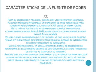CARACTERISTICAS DE LA FUENTE DE PODER
AT:
PARA SU ENCENDIDO Y APAGADO, CUENTA CON UN INTERRUPTOR MECÁNICO.
ALGUNOS MODELOS INTEGRABAN UN CONECTOR DE TRES TERMINALES PARA
ALIMENTAR ADICIONALMENTE AL MONITOR CRT DESDE LA MISMA FUENTE.
ESTE TIPO DE FUENTES SE INTEGRAN DESDE EQUIPOS TAN ANTIGUOS
CON MICROPROCESADOR INTEL® 8026 HASTA EQUIPOS CON MICROPROCESADOR
INTEL® PENTIUM MMX.
ES UNA FUENTE AHORRADORA DE ELECTRICIDAD, YA QUE NO SE QUEDA EN MODO
"STAND BY" Ó EN ESTADO DE ESPERA; ESTO PORQUE AL OPRIMIR EL INTERRUPTOR
SE CORTA TOTALMENTE EL SUMINISTRO.
ES UNA FUENTE SEGURA, YA QUE AL OPRIMIR EL BOTÓN DE ENCENDIDO SE
INTERRUMPE LA ELECTRICIDAD DENTRO DE LOS CIRCUITOS, EVITANDO PROBLEMAS
DE CORTOS AL MANIPULAR SU INTERIOR.
AUNQUE SI EL USUARIO MANIPULA DIRECTAMENTE EL INTERRUPTOR PARA REALIZAR
ALGUNA MODIFICACIÓN, CORRE EL RIESGO DE CHOQUE ELÉCTRICO, YA QUE ESA
PARTE TRABAJA DIRECTAMENTE CON LA ELECTRICIDAD DE LA RED ELÉCTRICA
DOMÉSTICA.
 